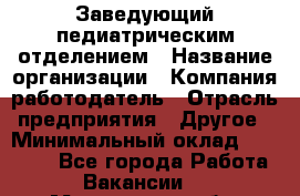 Заведующий педиатрическим отделением › Название организации ­ Компания-работодатель › Отрасль предприятия ­ Другое › Минимальный оклад ­ 15 800 - Все города Работа » Вакансии   . Мурманская обл.,Оленегорск г.